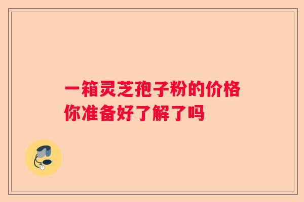 一箱灵芝孢子粉的价格你准备好了解了吗
