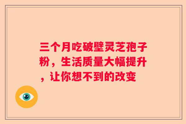 三个月吃破壁灵芝孢子粉，生活质量大幅提升，让你想不到的改变