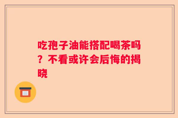 吃孢子油能搭配喝茶吗?不看或许会后悔的揭晓 吃孢子油能搭配喝茶吗?不看或许会后悔的揭晓