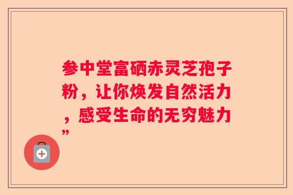 参中堂富硒赤灵芝孢子粉，让你焕发自然活力，感受生命的无穷魅力”