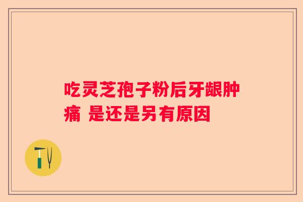 吃灵芝孢子粉后牙龈肿痛 是还是另有原因