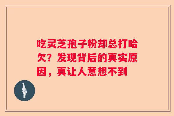 吃灵芝孢子粉却总打哈欠？发现背后的真实原因，真让人意想不到