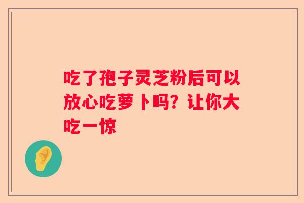 吃了孢子灵芝粉后可以放心吃萝卜吗？让你大吃一惊