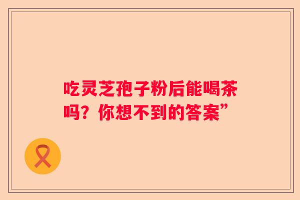 吃灵芝孢子粉后能喝茶吗？你想不到的答案”