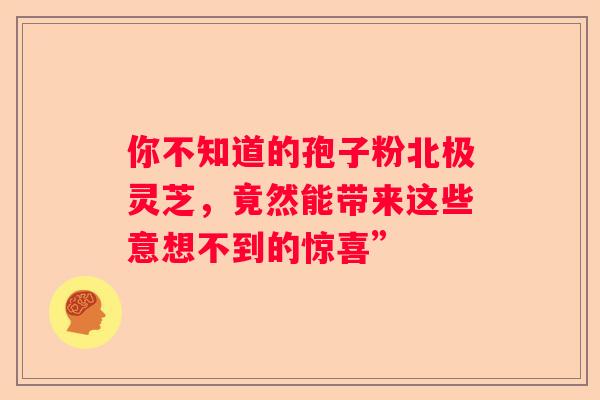 你不知道的孢子粉北极灵芝,竟然能带来这些意想不到的惊喜” 你不知道的孢子粉北极灵芝,竟然能带来这些意想不到的惊喜”