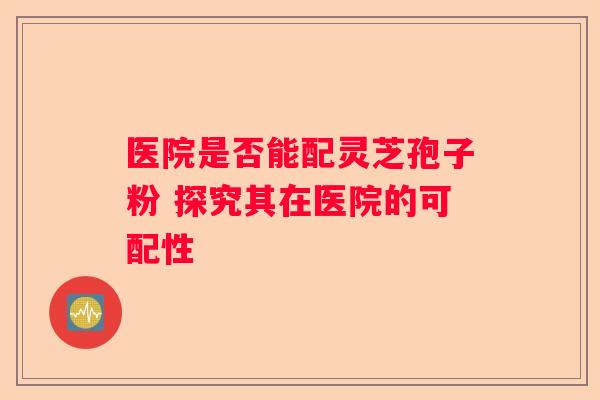 医院是否能配灵芝孢子粉 探究其在医院的可配性