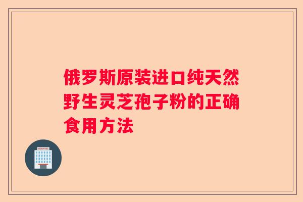 俄罗斯原装进口纯天然野生灵芝孢子粉的正确食用方法