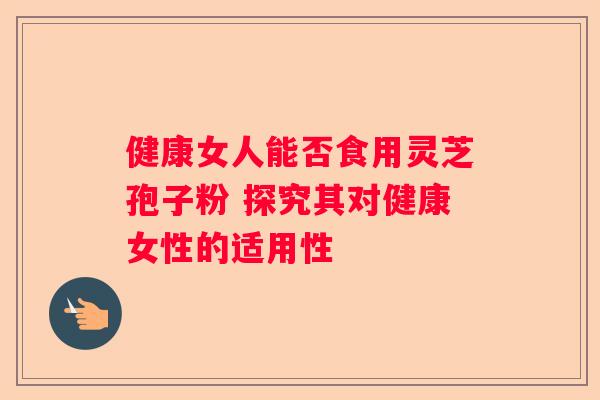 健康女人能否食用灵芝孢子粉 探究其对健康女性的适用性 健康女人能否食用灵芝孢子粉 探究其对健康女性的适用性