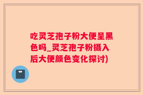 吃灵芝孢子粉大便呈黑色吗_灵芝孢子粉摄入后大便颜色变化探讨)