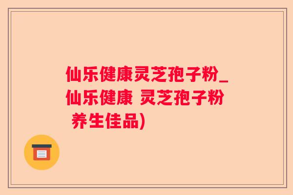 仙乐健康灵芝孢子粉_仙乐健康 灵芝孢子粉 养生佳品)