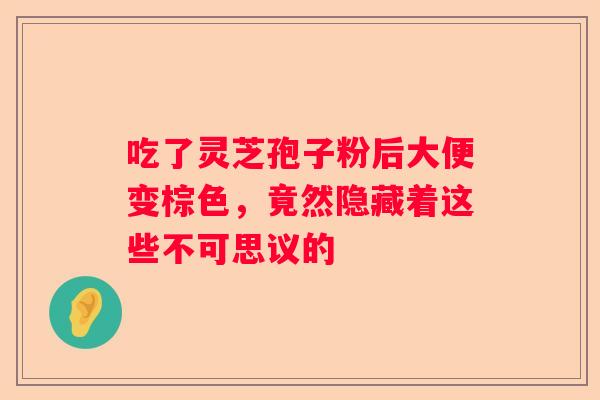 吃了灵芝孢子粉后大便变棕色，竟然隐藏着这些不可思议的