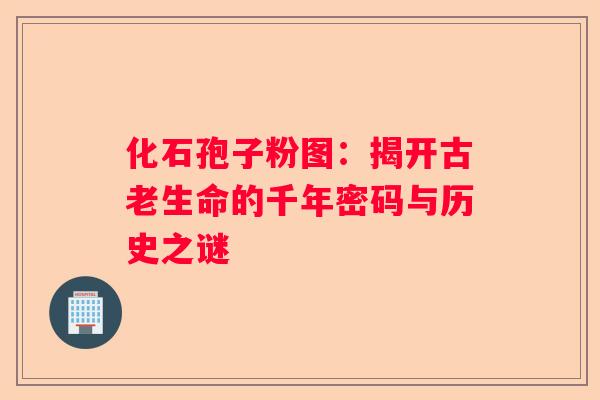 化石孢子粉图：揭开古老生命的千年密码与历史之谜