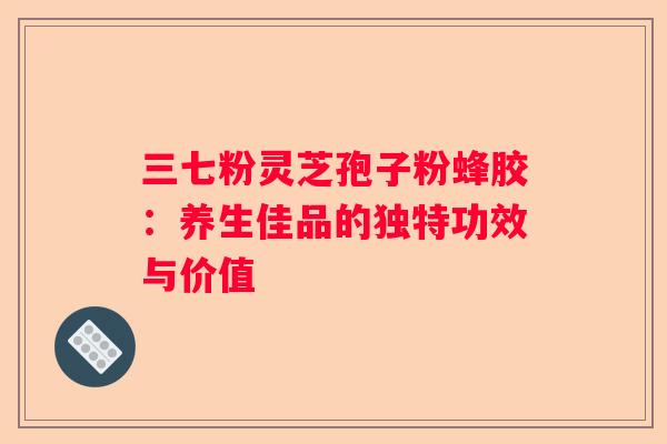 三七粉灵芝孢子粉蜂胶：养生佳品的独特功效与价值