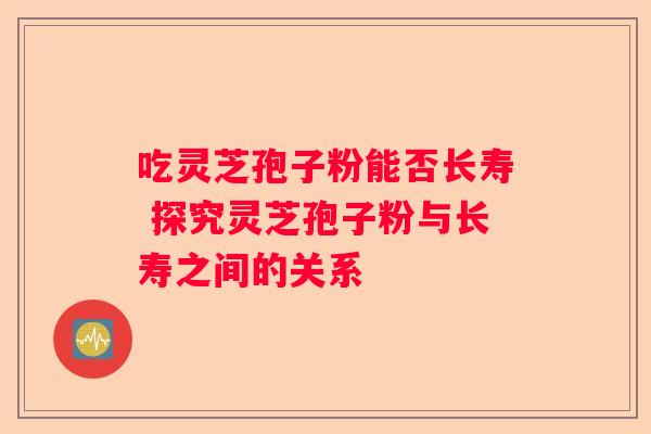 吃灵芝孢子粉能否长寿 探究灵芝孢子粉与长寿之间的关系