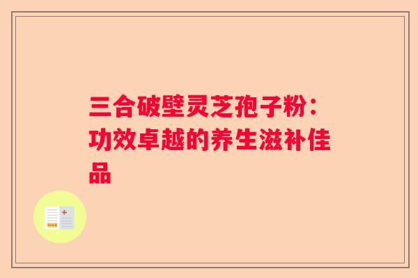 三合破壁灵芝孢子粉：功效卓越的养生滋补佳品