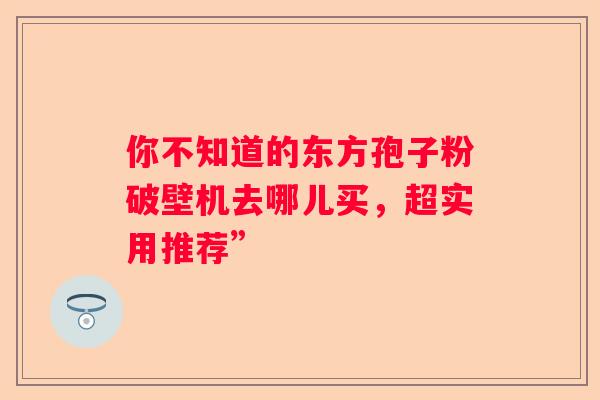 你不知道的东方孢子粉破壁机去哪儿买，超实用推荐”