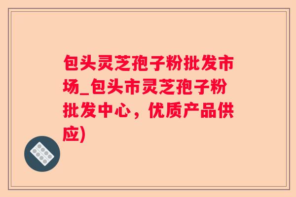 包头灵芝孢子粉批发市场_包头市灵芝孢子粉批发中心，优质产品供应)