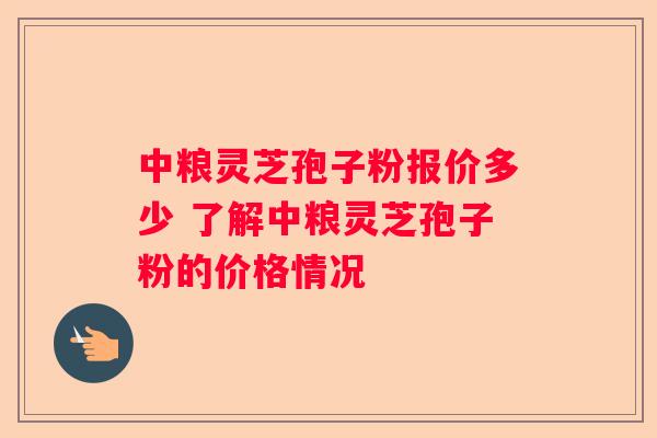 中粮灵芝孢子粉报价多少 了解中粮灵芝孢子粉的价格情况