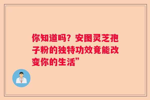 你知道吗？安图灵芝孢子粉的独特功效竟能改变你的生活”