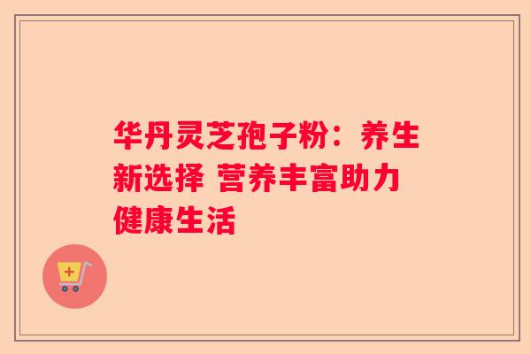 华丹灵芝孢子粉：养生新选择 营养丰富助力健康生活