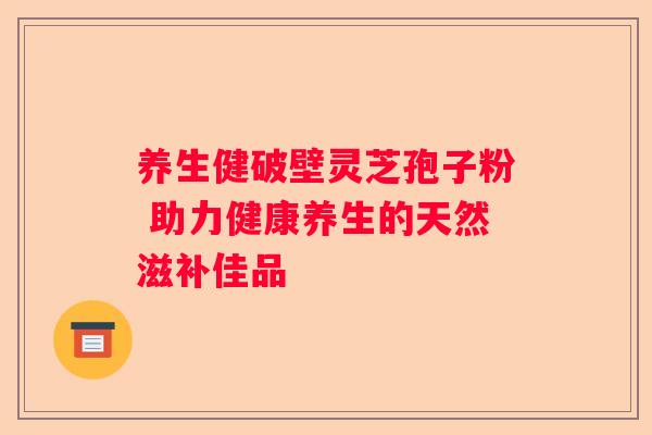 养生健破壁灵芝孢子粉 助力健康养生的天然滋补佳品