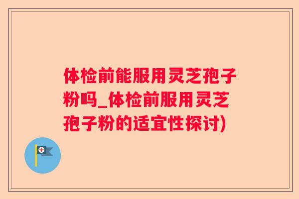 体检前能服用灵芝孢子粉吗_体检前服用灵芝孢子粉的适宜性探讨)
