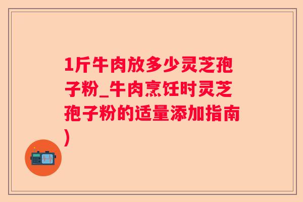 1斤牛肉放多少灵芝孢子粉_牛肉烹饪时灵芝孢子粉的适量添加指南)