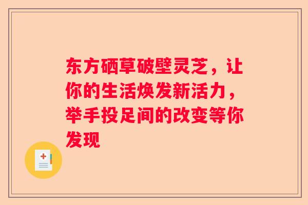 东方硒草破壁灵芝,让你的生活焕发新活力,举手投足间的改变等你发现 东方硒草破壁灵芝,让你的生活焕发新活力,举手投足间的改变等你发现