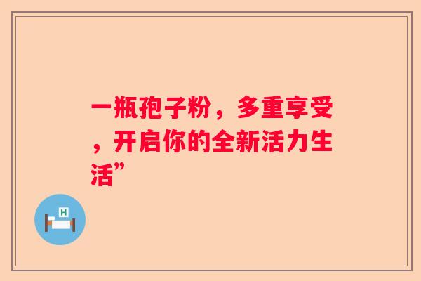 一瓶孢子粉,多重享受,开启你的全新活力生活” 一瓶孢子粉,多重享受,开启你的全新活力生活”