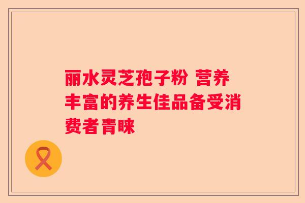 丽水灵芝孢子粉 营养丰富的养生佳品备受消费者青睐