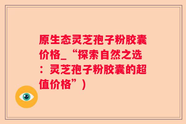 原生态灵芝孢子粉胶囊价格_“探索自然之选：灵芝孢子粉胶囊的超值价格”)