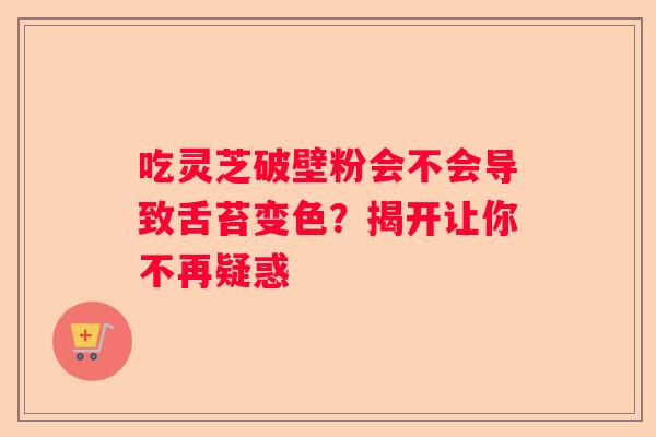 吃灵芝破壁粉会不会导致舌苔变色？揭开让你不再疑惑
