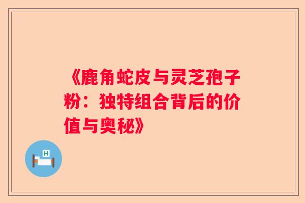 《鹿角蛇皮与灵芝孢子粉：独特组合背后的价值与奥秘》