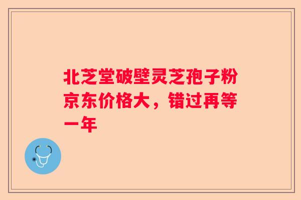 北芝堂破壁灵芝孢子粉京东价格大，错过再等一年