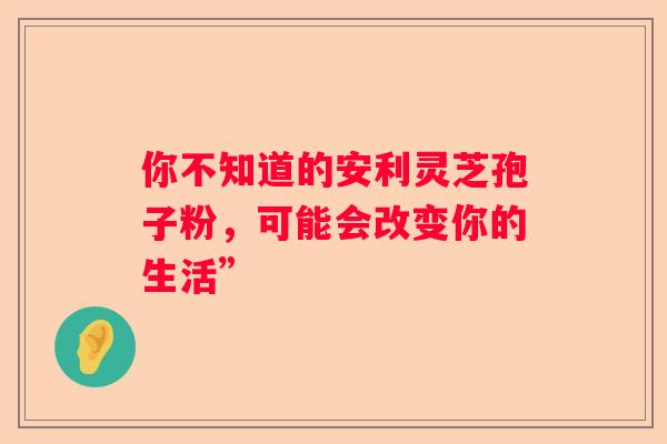你不知道的安利灵芝孢子粉，可能会改变你的生活”