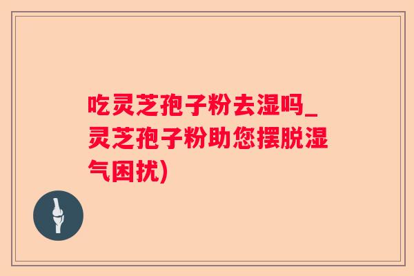 吃灵芝孢子粉去湿吗_灵芝孢子粉助您摆脱湿气困扰)