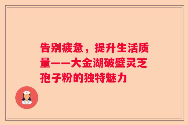 告别疲惫，提升生活质量——大金湖破壁灵芝孢子粉的独特魅力