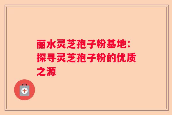 丽水灵芝孢子粉基地：探寻灵芝孢子粉的优质之源