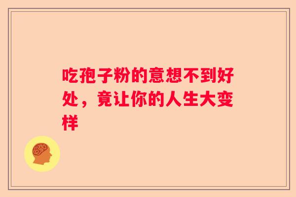 吃孢子粉的意想不到好处,竟让你的人生大变样 吃孢子粉的意想不到好处,竟让你的人生大变样