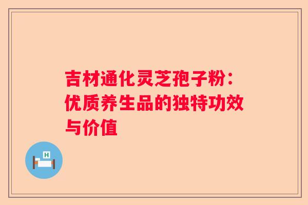 吉材通化灵芝孢子粉：优质养生品的独特功效与价值