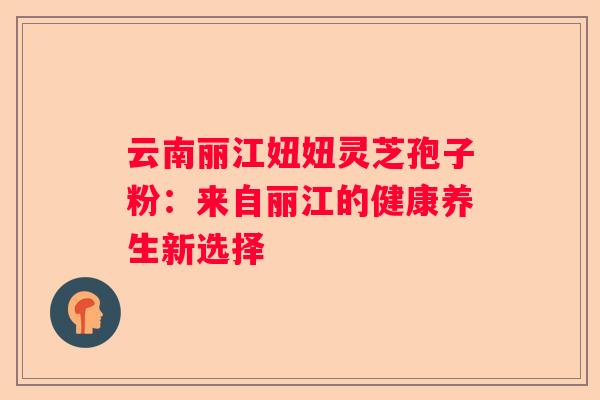 云南丽江妞妞灵芝孢子粉：来自丽江的健康养生新选择