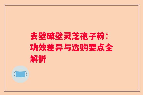 去壁破壁灵芝孢子粉：功效差异与选购要点全解析