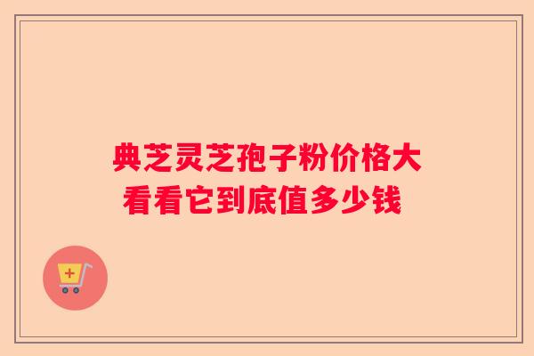 典芝灵芝孢子粉价格大 看看它到底值多少钱