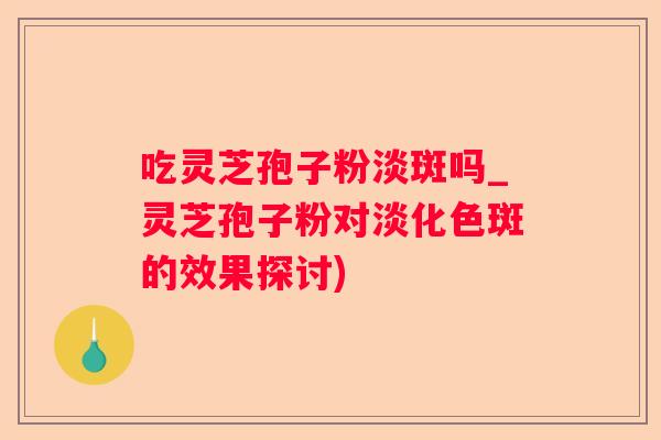吃灵芝孢子粉淡斑吗_灵芝孢子粉对淡化色斑的效果探讨)