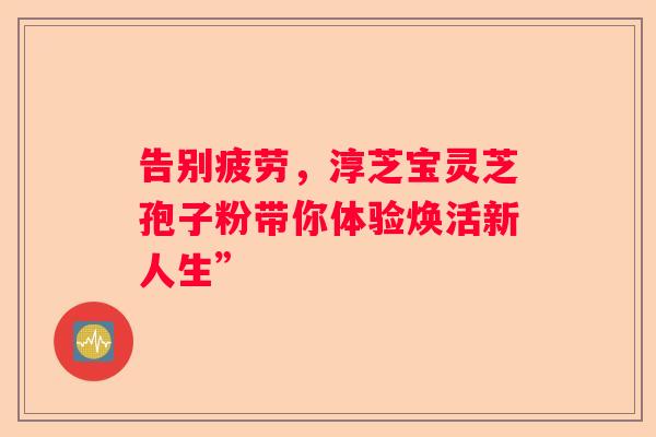 告别疲劳，淳芝宝灵芝孢子粉带你体验焕活新人生”