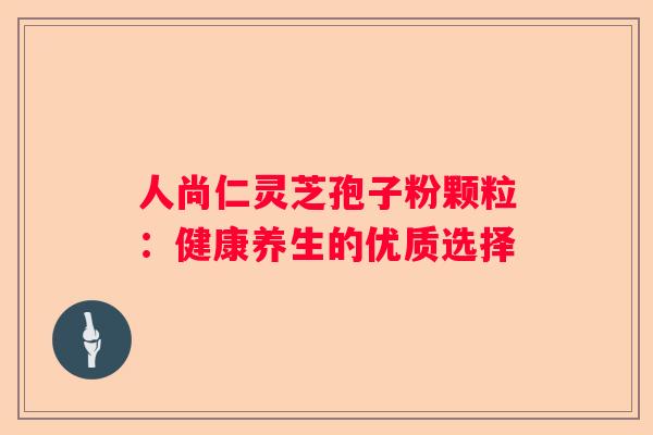 人尚仁灵芝孢子粉颗粒：健康养生的优质选择