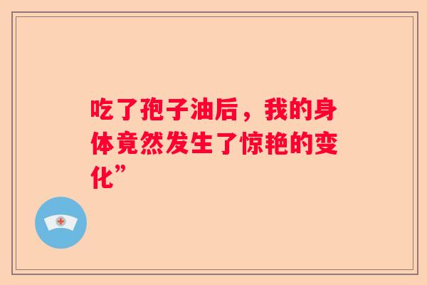 吃了孢子油后，我的身体竟然发生了惊艳的变化”