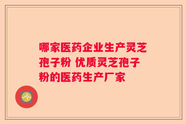 哪家医药企业生产灵芝孢子粉 优质灵芝孢子粉的医药生产厂家