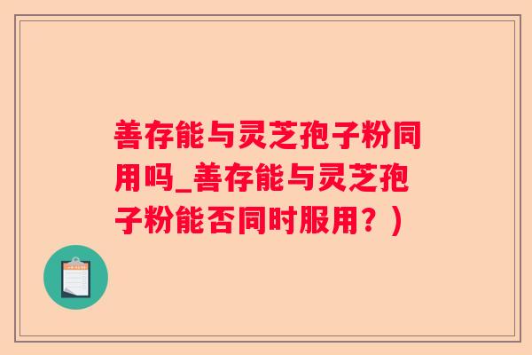 善存能与灵芝孢子粉同用吗_善存能与灵芝孢子粉能否同时服用?) 善存能与灵芝孢子粉同用吗_善存能与灵芝孢子粉能否同时服用?)