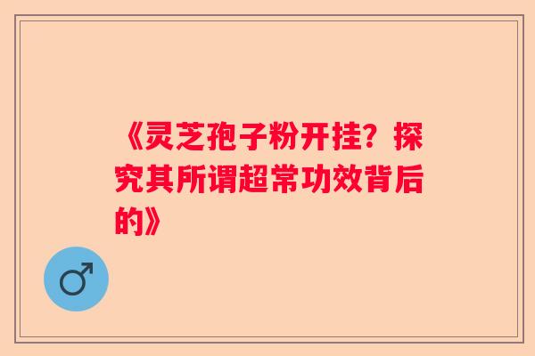 《灵芝孢子粉开挂?探究其所谓超常功效背后的》 《灵芝孢子粉开挂?探究其所谓超常功效背后的》